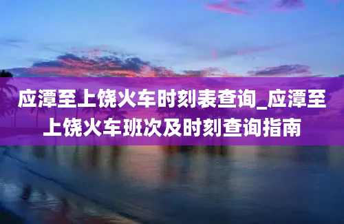 应潭至上饶火车时刻表查询_应潭至上饶火车班次及时刻查询指南