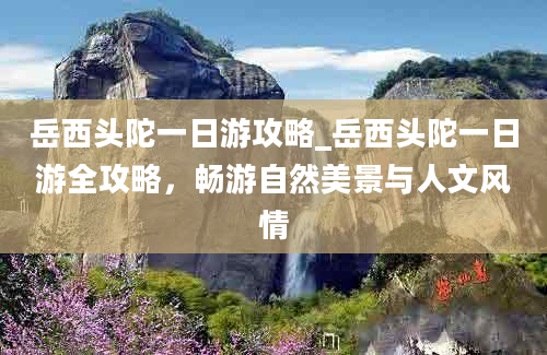 岳西头陀一日游攻略_岳西头陀一日游全攻略，畅游自然美景与人文风情