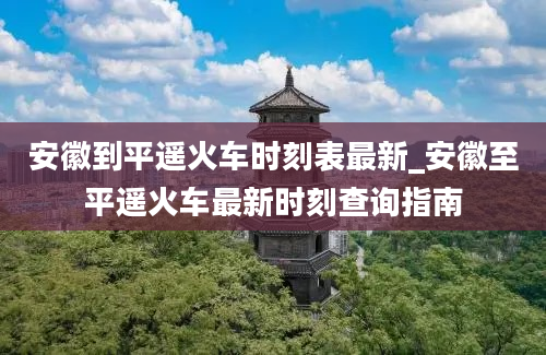 安徽到平遥火车时刻表最新_安徽至平遥火车最新时刻查询指南