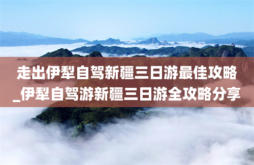 走出伊犁自驾新疆三日游最佳攻略_伊犁自驾游新疆三日游全攻略分享