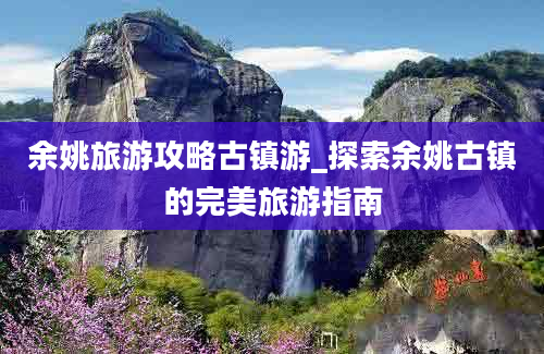 余姚旅游攻略古镇游_探索余姚古镇的完美旅游指南