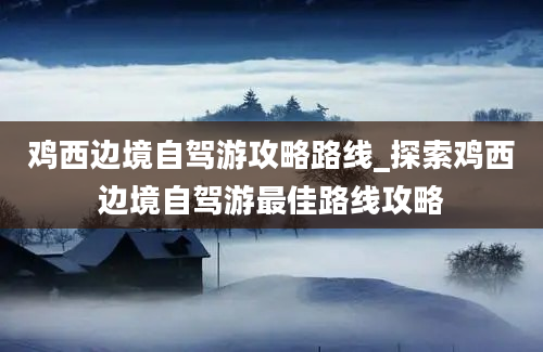 鸡西边境自驾游攻略路线_探索鸡西边境自驾游最佳路线攻略