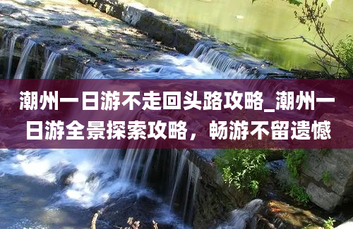 潮州一日游不走回头路攻略_潮州一日游全景探索攻略，畅游不留遗憾