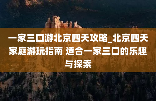 一家三口游北京四天攻略_北京四天家庭游玩指南 适合一家三口的乐趣与探索