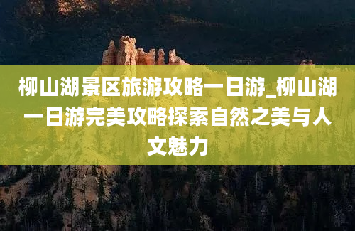 柳山湖景区旅游攻略一日游_柳山湖一日游完美攻略探索自然之美与人文魅力