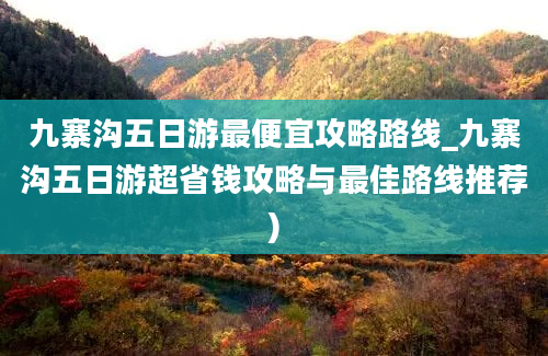 九寨沟五日游最便宜攻略路线_九寨沟五日游超省钱攻略与最佳路线推荐)