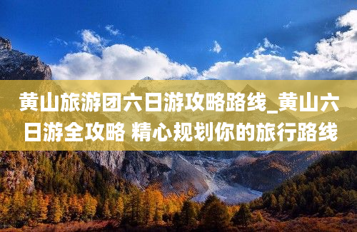 黄山旅游团六日游攻略路线_黄山六日游全攻略 精心规划你的旅行路线