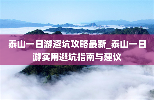 泰山一日游避坑攻略最新_泰山一日游实用避坑指南与建议