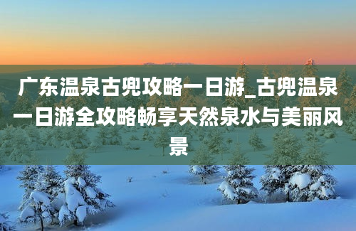 广东温泉古兜攻略一日游_古兜温泉一日游全攻略畅享天然泉水与美丽风景