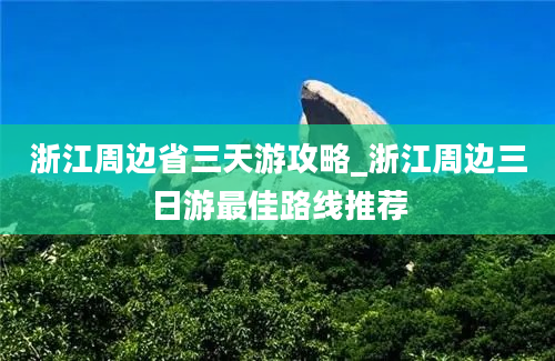 浙江周边省三天游攻略_浙江周边三日游最佳路线推荐