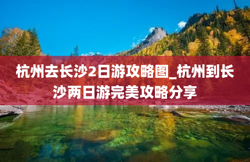 杭州去长沙2日游攻略图_杭州到长沙两日游完美攻略分享