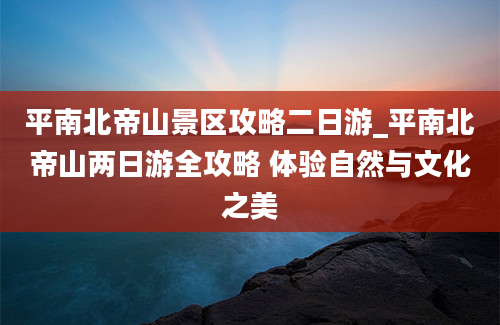 平南北帝山景区攻略二日游_平南北帝山两日游全攻略 体验自然与文化之美