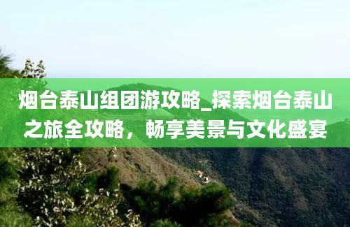 烟台泰山组团游攻略_探索烟台泰山之旅全攻略，畅享美景与文化盛宴