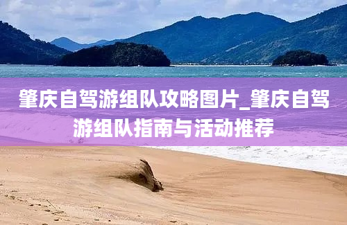 肇庆自驾游组队攻略图片_肇庆自驾游组队指南与活动推荐