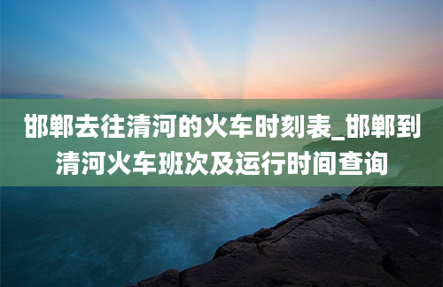 邯郸去往清河的火车时刻表_邯郸到清河火车班次及运行时间查询