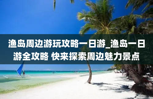 渔岛周边游玩攻略一日游_渔岛一日游全攻略 快来探索周边魅力景点