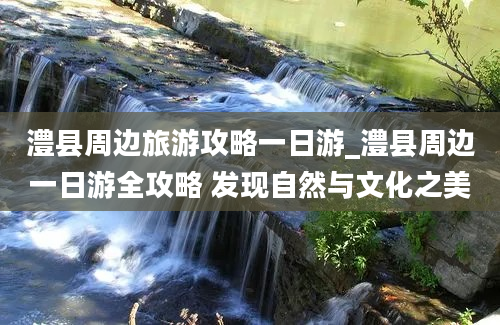 澧县周边旅游攻略一日游_澧县周边一日游全攻略 发现自然与文化之美