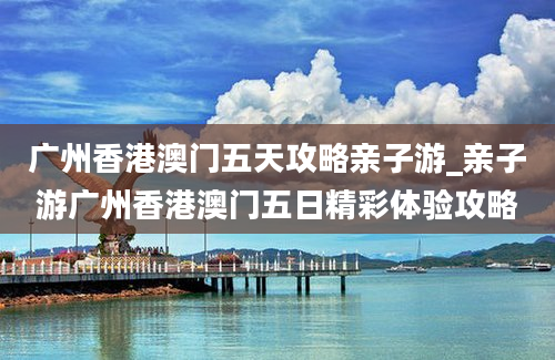 广州香港澳门五天攻略亲子游_亲子游广州香港澳门五日精彩体验攻略