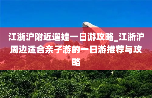 江浙沪附近遛娃一日游攻略_江浙沪周边适合亲子游的一日游推荐与攻略