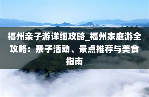 福州亲子游详细攻略_福州家庭游全攻略：亲子活动、景点推荐与美食指南