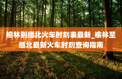 榆林到缅北火车时刻表最新_榆林至缅北最新火车时刻查询指南