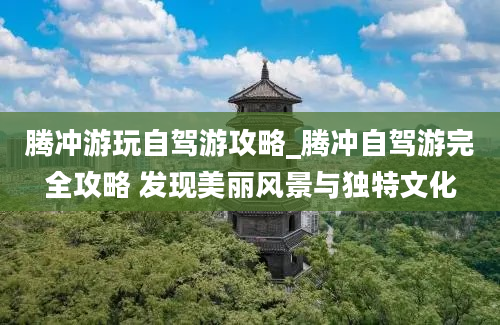 腾冲游玩自驾游攻略_腾冲自驾游完全攻略 发现美丽风景与独特文化