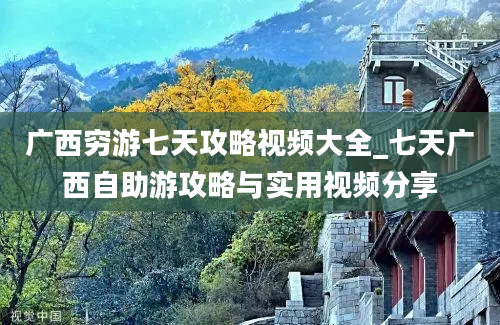 广西穷游七天攻略视频大全_七天广西自助游攻略与实用视频分享