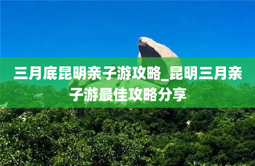 三月底昆明亲子游攻略_昆明三月亲子游最佳攻略分享