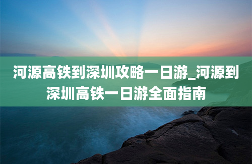 河源高铁到深圳攻略一日游_河源到深圳高铁一日游全面指南