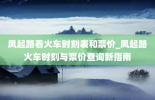 凤起路看火车时刻表和票价_凤起路火车时刻与票价查询新指南