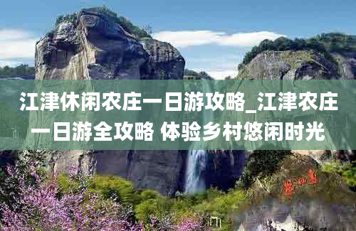 江津休闲农庄一日游攻略_江津农庄一日游全攻略 体验乡村悠闲时光