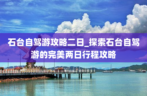 石台自驾游攻略二日_探索石台自驾游的完美两日行程攻略