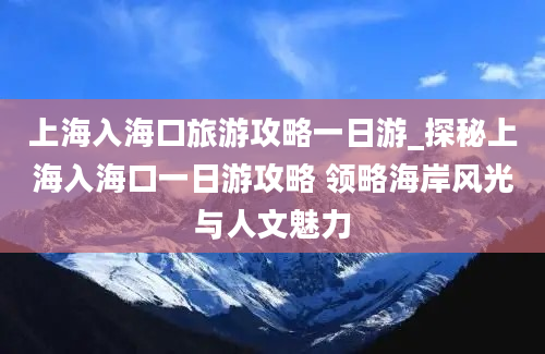 上海入海口旅游攻略一日游_探秘上海入海口一日游攻略 领略海岸风光与人文魅力