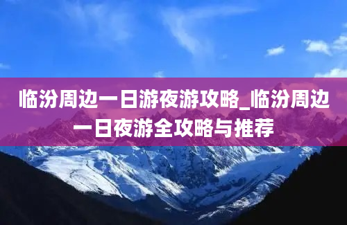 临汾周边一日游夜游攻略_临汾周边一日夜游全攻略与推荐