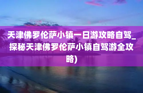 天津佛罗伦萨小镇一日游攻略自驾_探秘天津佛罗伦萨小镇自驾游全攻略)