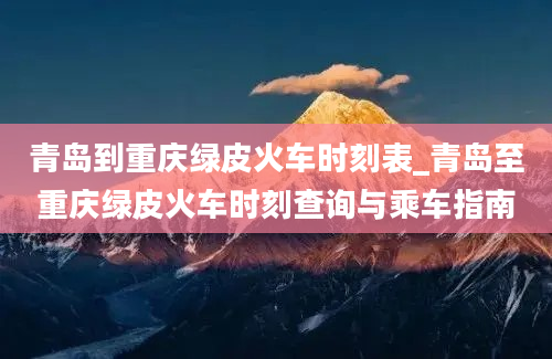 青岛到重庆绿皮火车时刻表_青岛至重庆绿皮火车时刻查询与乘车指南