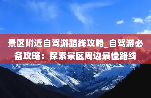 景区附近自驾游路线攻略_自驾游必备攻略：探索景区周边最佳路线