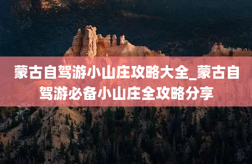 蒙古自驾游小山庄攻略大全_蒙古自驾游必备小山庄全攻略分享