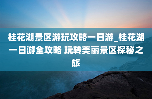 桂花湖景区游玩攻略一日游_桂花湖一日游全攻略 玩转美丽景区探秘之旅