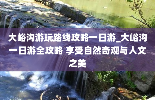 大峪沟游玩路线攻略一日游_大峪沟一日游全攻略 享受自然奇观与人文之美