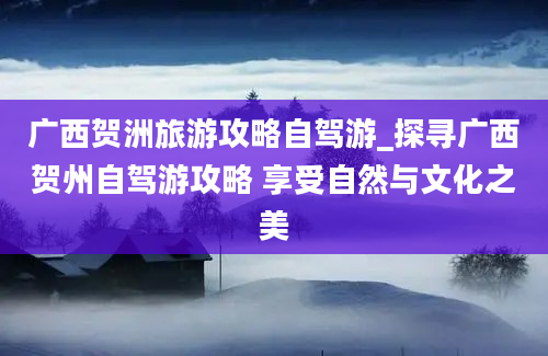 广西贺洲旅游攻略自驾游_探寻广西贺州自驾游攻略 享受自然与文化之美