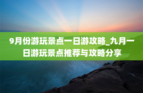 9月份游玩景点一日游攻略_九月一日游玩景点推荐与攻略分享