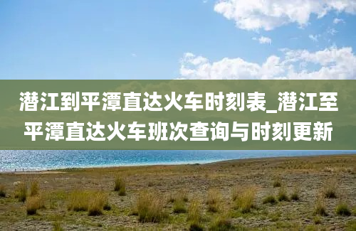 潜江到平潭直达火车时刻表_潜江至平潭直达火车班次查询与时刻更新