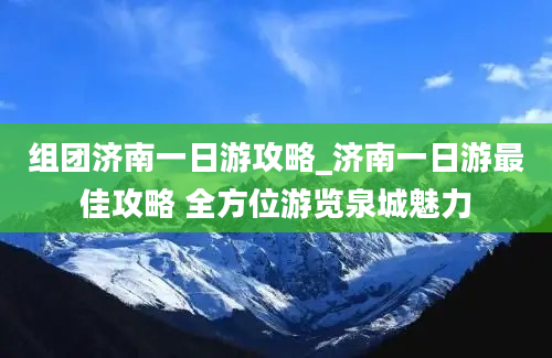 组团济南一日游攻略_济南一日游最佳攻略 全方位游览泉城魅力