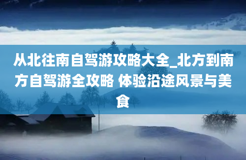 从北往南自驾游攻略大全_北方到南方自驾游全攻略 体验沿途风景与美食