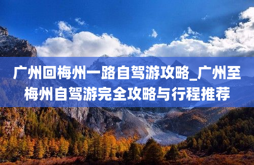 广州回梅州一路自驾游攻略_广州至梅州自驾游完全攻略与行程推荐