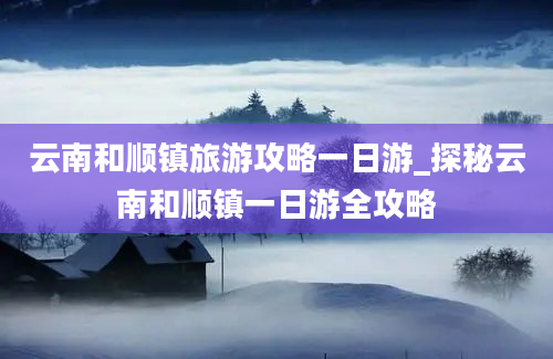 云南和顺镇旅游攻略一日游_探秘云南和顺镇一日游全攻略