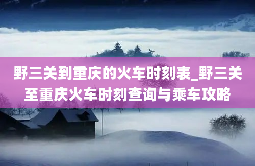 野三关到重庆的火车时刻表_野三关至重庆火车时刻查询与乘车攻略