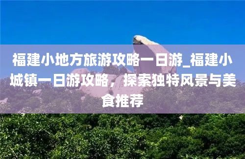 福建小地方旅游攻略一日游_福建小城镇一日游攻略，探索独特风景与美食推荐