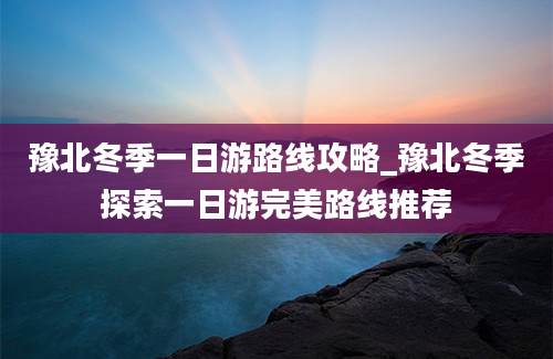 豫北冬季一日游路线攻略_豫北冬季探索一日游完美路线推荐